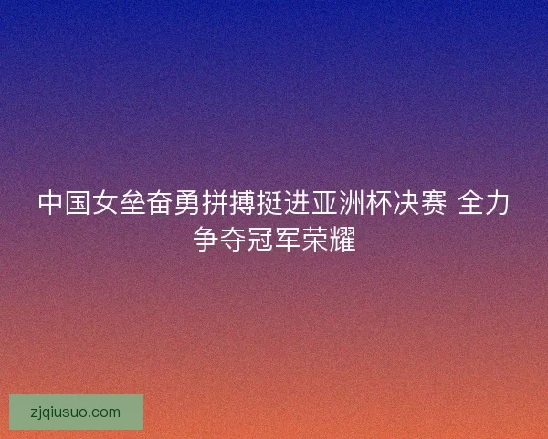 中国女垒奋勇拼搏挺进亚洲杯决赛 全力争夺冠军荣耀