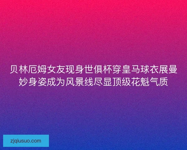 贝林厄姆女友现身世俱杯穿皇马球衣展曼妙身姿成为风景线尽显顶级花魁气质